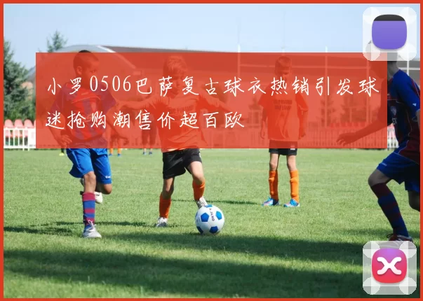 小罗0506巴萨复古球衣热销引发球迷抢购潮售价超百欧