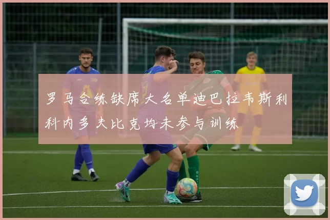 罗马合练缺席大名单迪巴拉韦斯利科内多夫比克均未参与训练