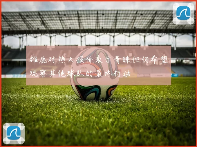雄鹿对热火报价表示青睐但仍希望观察其他球队的最终行动