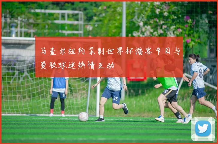 马奎尔纽约录制世界杯播客节目与曼联球迷热情互动