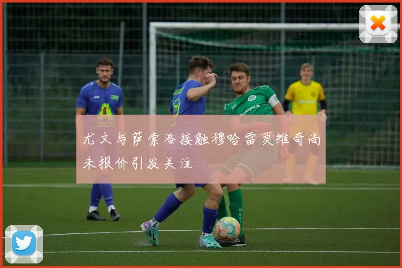 尤文与萨索洛接触穆哈雷莫维奇尚未报价引发关注