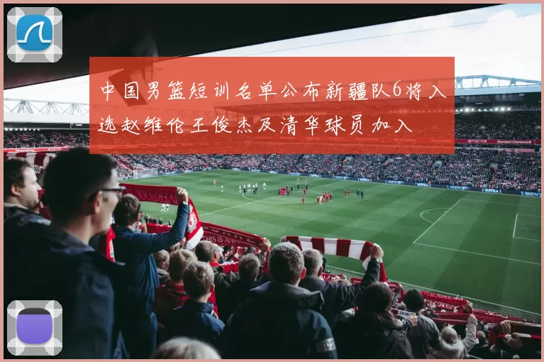 中国男篮短训名单公布新疆队6将入选赵维伦王俊杰及清华球员加入
