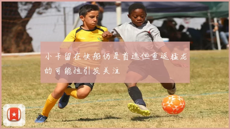 小卡留在快船仍是首选但重返猛龙的可能性引发关注