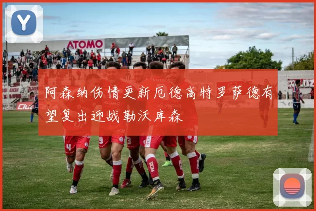 阿森纳伤情更新厄德高特罗萨德有望复出迎战勒沃库森