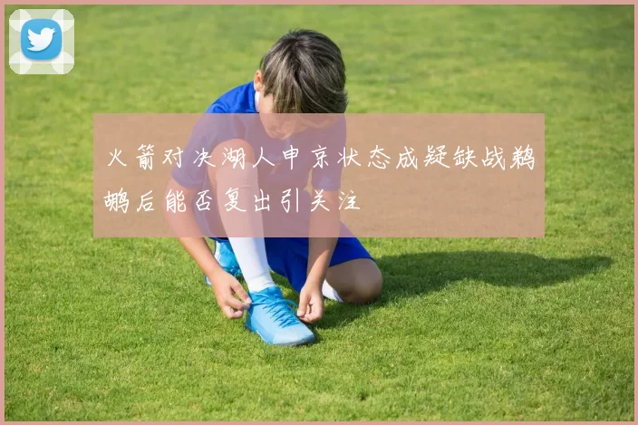 火箭对决湖人申京状态成疑缺战鹈鹕后能否复出引关注