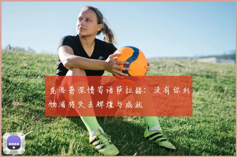 克洛普深情寄语萨拉赫：没有你利物浦将失去辉煌与成就