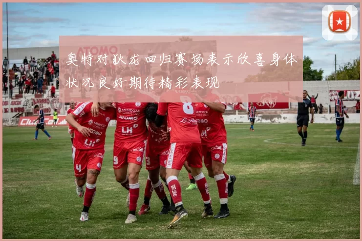奥特对狄龙回归赛场表示欣喜身体状况良好期待精彩表现