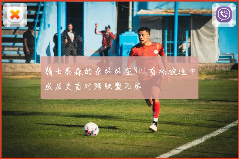 骑士泰森的亲弟弟在NFL首轮被选中成历史首对跨联盟兄弟