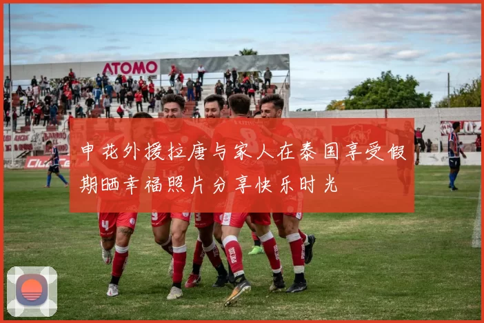 申花外援拉唐与家人在泰国享受假期晒幸福照片分享快乐时光