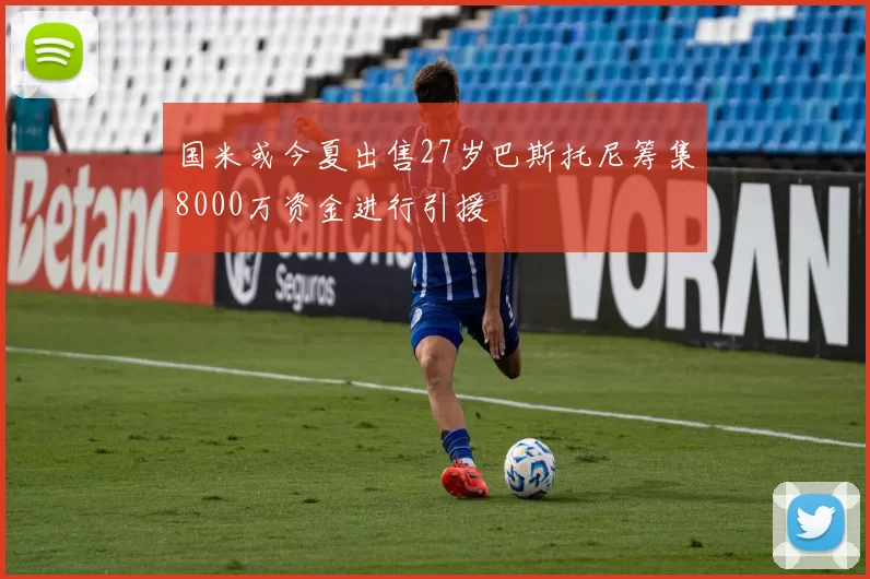 国米或今夏出售27岁巴斯托尼筹集8000万资金进行引援