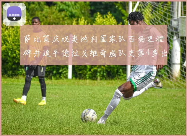 萨比策庆祝奥地利国家队百场里程碑并追平德拉戈维奇成队史第4多出场者