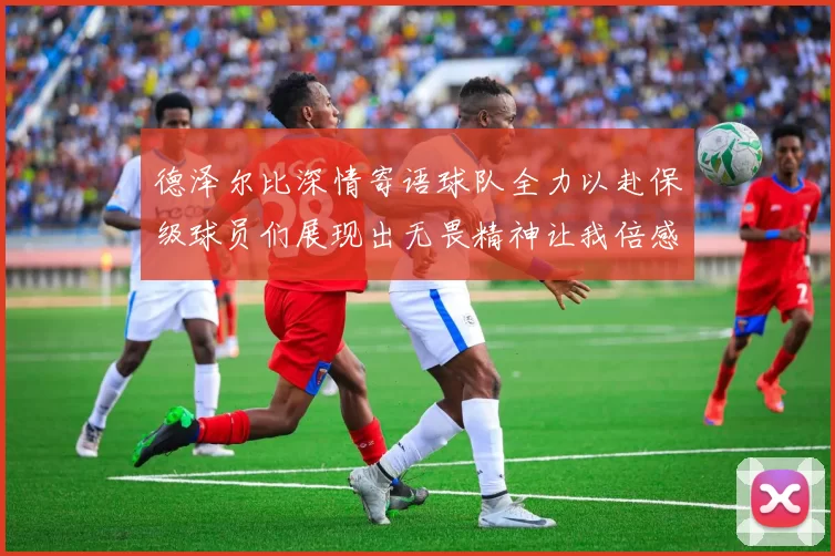 德泽尔比深情寄语球队全力以赴保级球员们展现出无畏精神让我倍感自豪