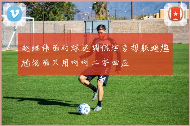 赵继伟面对球迷调侃坦言想躲避尴尬场面只用呵呵二字回应