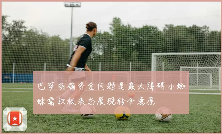 巴萨明确资金问题是最大障碍小蜘蛛需积极表态展现转会意愿