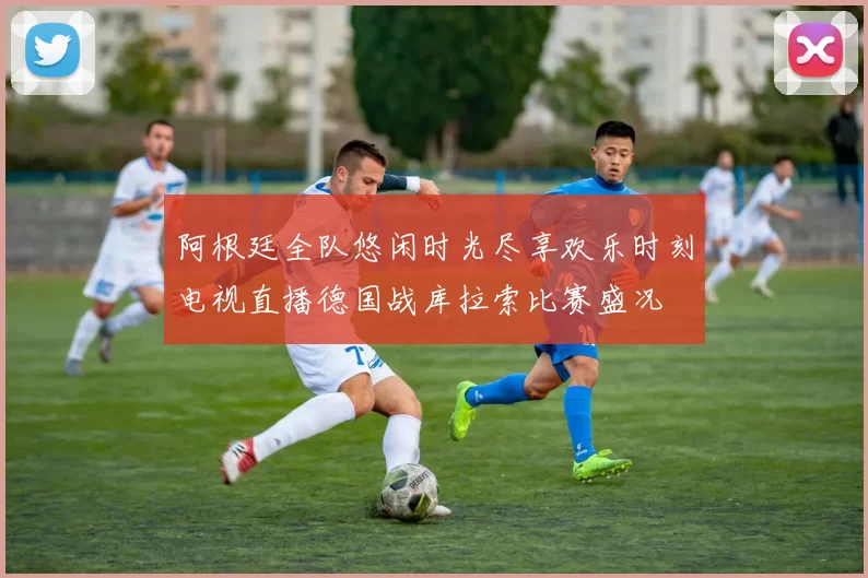 阿根廷全队悠闲时光尽享欢乐时刻电视直播德国战库拉索比赛盛况