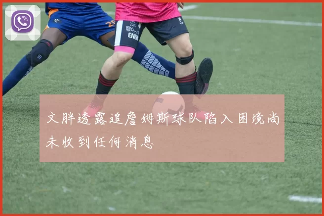 文胖透露追詹姆斯球队陷入困境尚未收到任何消息