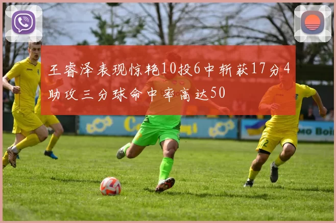 王睿泽表现惊艳10投6中斩获17分4助攻三分球命中率高达50
