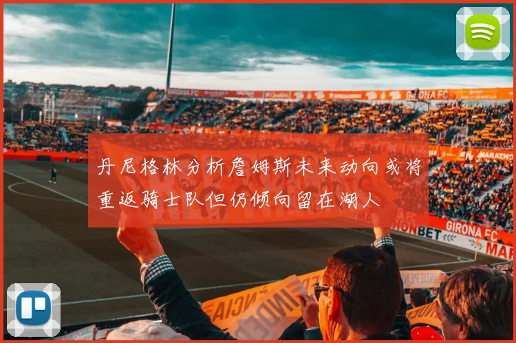 丹尼格林分析詹姆斯未来动向或将重返骑士队但仍倾向留在湖人