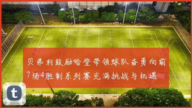 贝弗利鼓励哈登带领球队奋勇向前7场4胜制系列赛充满挑战与机遇