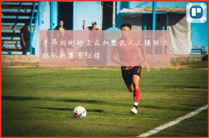李昂刘彬彬正式加盟武汉三镇助力球队新赛季征程