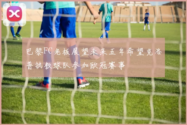 巴黎FC老板展望未来五年希望克洛普执教球队参加欧冠赛事